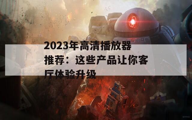 2023年高清播放器推荐：这些产品让你客厅体验升级