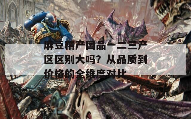 麻豆精产国品一二三产区区别大吗？从品质到价格的全维度对比
