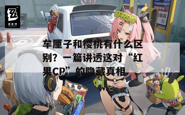 车厘子和樱桃有什么区别？一篇讲透这对“红果CP”的隐藏真相