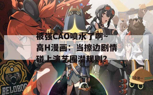 被强CAO喷水了啊～高H漫画：当擦边剧情碰上演艺圈潜规则？