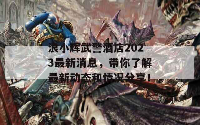 浪小辉武警酒店2023最新消息，带你了解最新动态和情况分享！