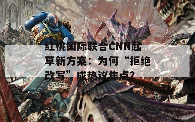 红桃国际联合CNN起草新方案：为何“拒绝改写”成热议焦点？