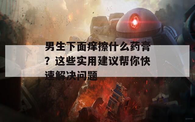 男生下面痒擦什么药膏？这些实用建议帮你快速解决问题