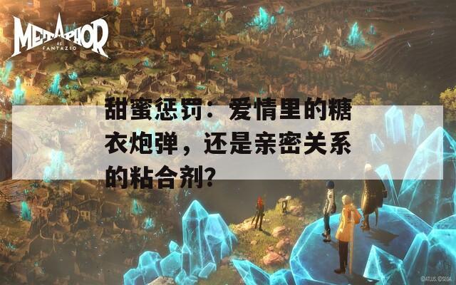 甜蜜惩罚：爱情里的糖衣炮弹，还是亲密关系的粘合剂？