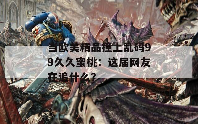 当欧美精品撞上乱码99久久蜜桃：这届网友在追什么？