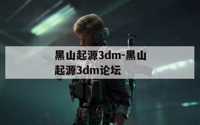 黑山起源3dm-黑山起源3dm论坛