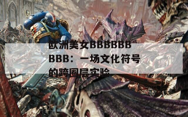 欧洲美女BBBBBBBBB：一场文化符号的跨圈层实验