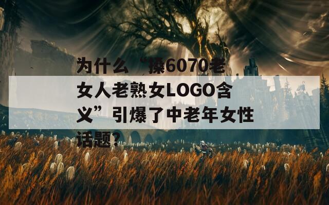 为什么“搡6070老女人老熟女LOGO含义”引爆了中老年女性话题？