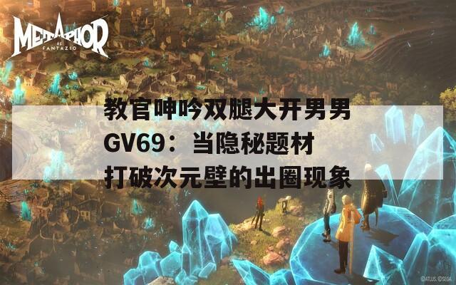 教官呻吟双腿大开男男GV69：当隐秘题材打破次元壁的出圈现象