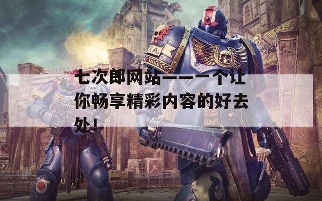 七次郎网站——一个让你畅享精彩内容的好去处！