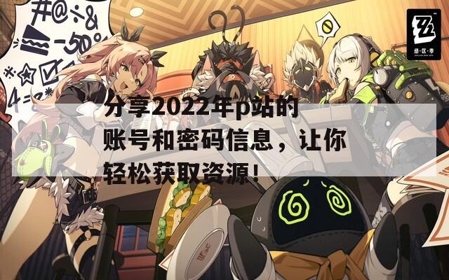 分享2022年p站的账号和密码信息，让你轻松获取资源！