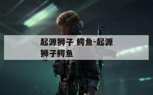 起源狮子 鳄鱼-起源狮子鳄鱼