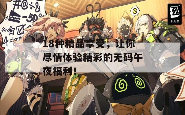 18种精品享受，让你尽情体验精彩的无码午夜福利！