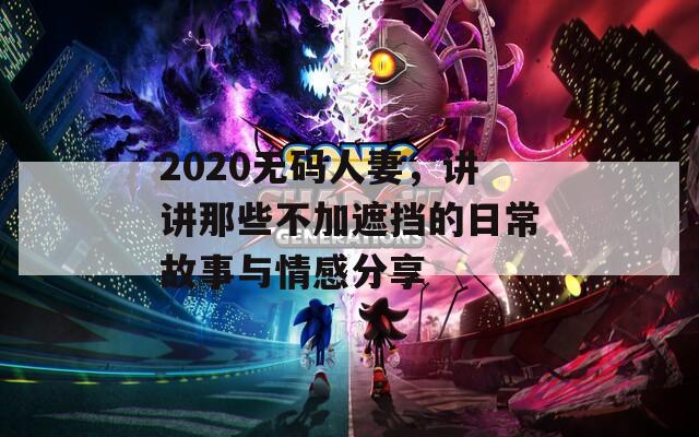 2020无码人妻，讲讲那些不加遮挡的日常故事与情感分享