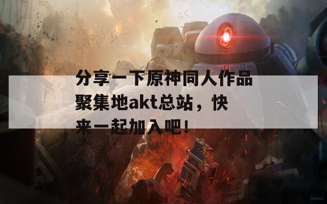 分享一下原神同人作品聚集地akt总站，快来一起加入吧！