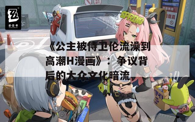 《公主被侍卫伦流澡到高潮H漫画》：争议背后的大众文化暗流