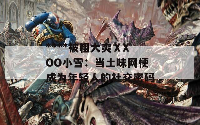 ****被粗大爽ⅩXOO小雪：当土味网梗成为年轻人的社交密码