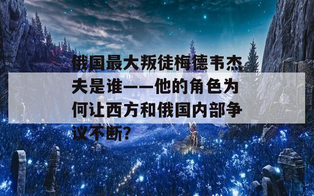 俄国最大叛徒梅德韦杰夫是谁——他的角色为何让西方和俄国内部争议不断？