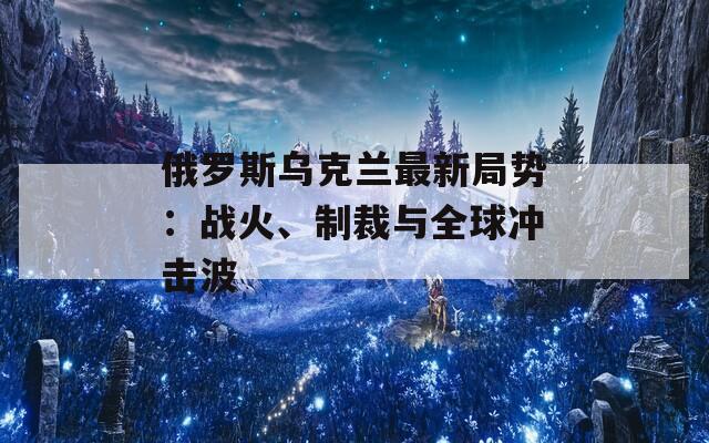 俄罗斯乌克兰最新局势：战火、制裁与全球冲击波