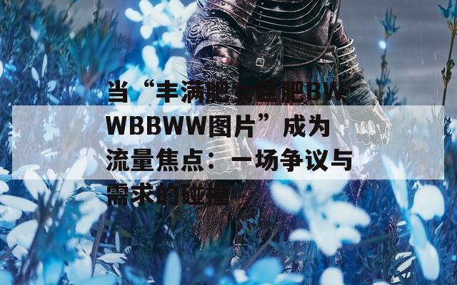 当“丰满肥女巨肥BWWBBWW图片”成为流量焦点：一场争议与需求的碰撞