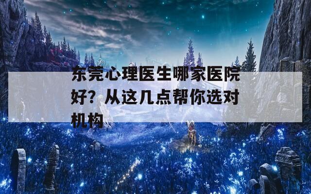 东莞心理医生哪家医院好？从这几点帮你选对机构