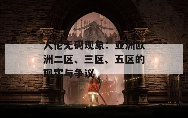 人伦无码现象：亚洲欧洲二区、三区、五区的现实与争议