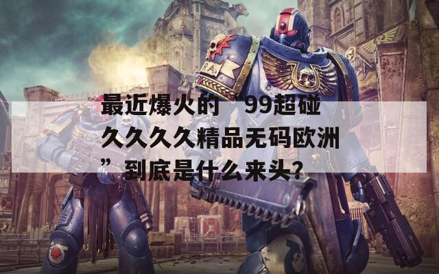 最近爆火的“99超碰久久久久精品无码欧洲”到底是什么来头？