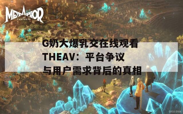 G奶大爆乳交在线观看THEAV：平台争议与用户需求背后的真相