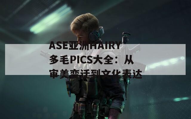 ASE亚洲HAIRY多毛PICS大全：从审美变迁到文化表达