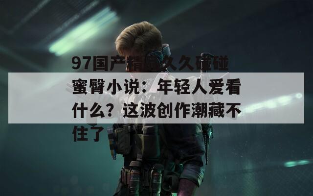 97国产精品久久碰碰蜜臀小说：年轻人爱看什么？这波创作潮藏不住了