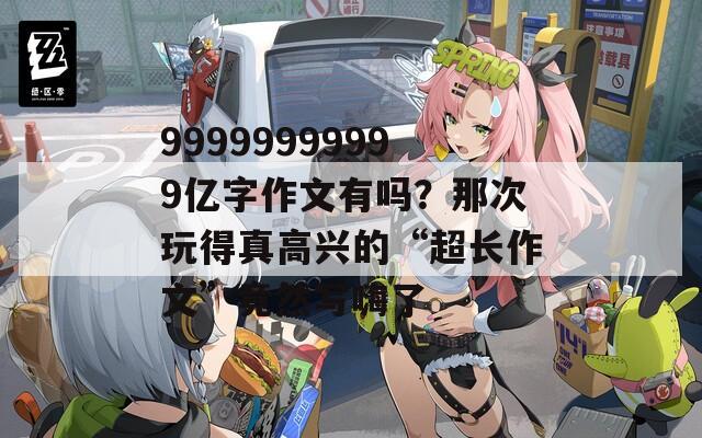 99999999999亿字作文有吗？那次玩得真高兴的“超长作文”竟然写嗨了