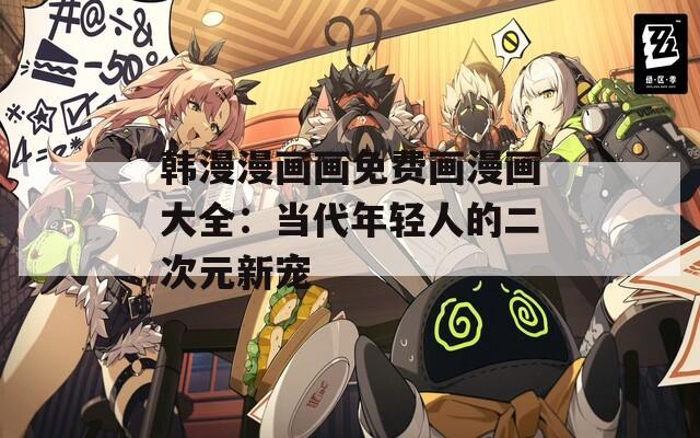 韩漫漫画画免费画漫画大全：当代年轻人的二次元新宠