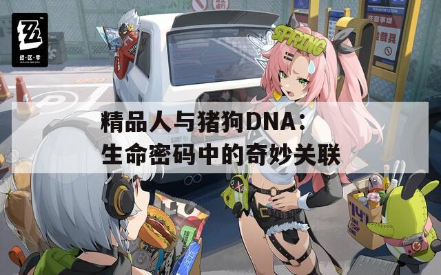 精品人与猪狗DNA：生命密码中的奇妙关联