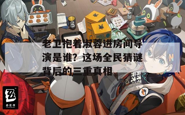 老卫抱着淑蓉进房间导演是谁？这场全民猜谜背后的三重真相