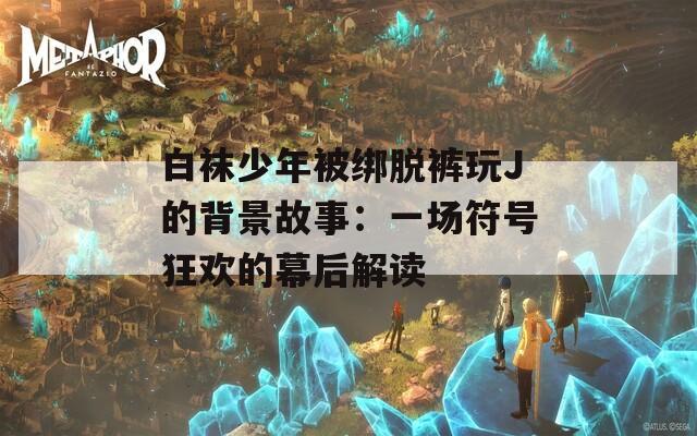 白袜少年被绑脱裤玩J的背景故事：一场符号狂欢的幕后解读