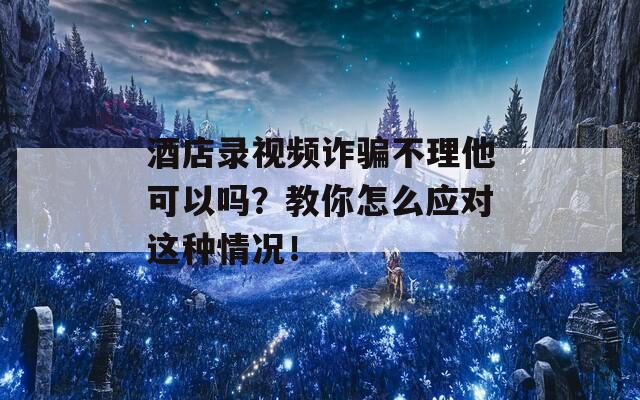 酒店录视频诈骗不理他可以吗？教你怎么应对这种情况！