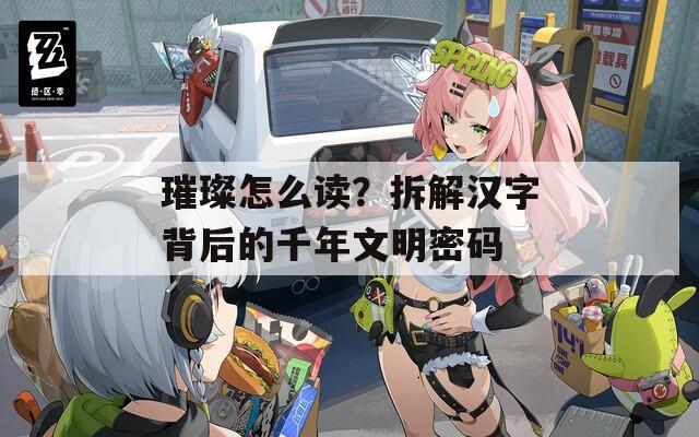 璀璨怎么读？拆解汉字背后的千年文明密码
