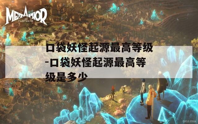 口袋妖怪起源最高等级-口袋妖怪起源最高等级是多少
