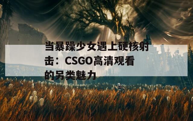 当暴躁少女遇上硬核射击：CSGO高清观看的另类魅力