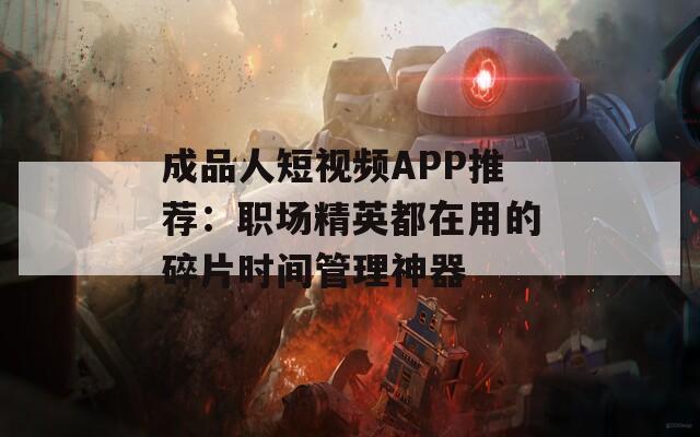 成品人短视频APP推荐：职场精英都在用的碎片时间管理神器