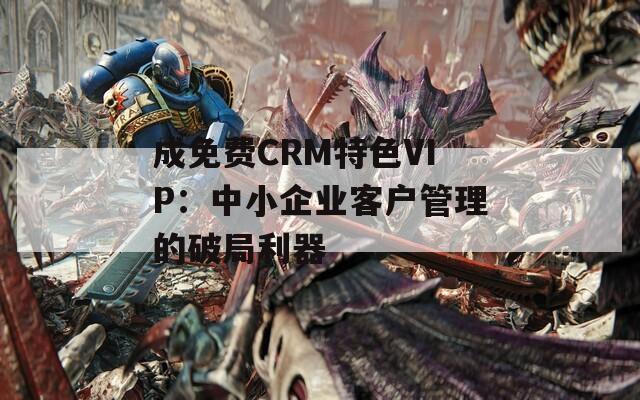 成免费CRM特色VIP：中小企业客户管理的破局利器