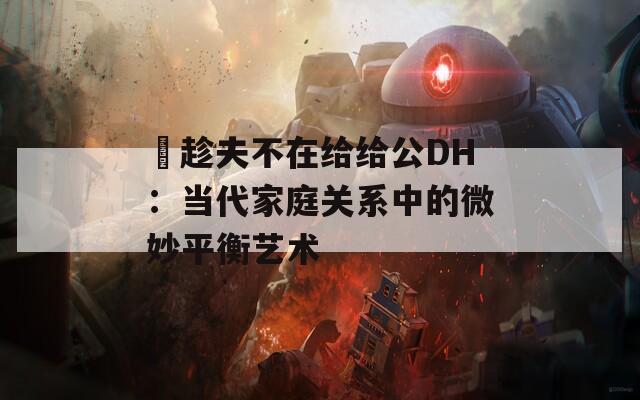 巜趁夫不在给给公DH：当代家庭关系中的微妙平衡艺术