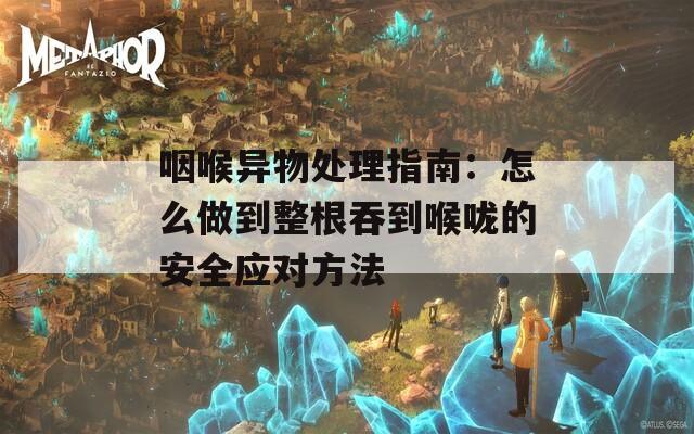 咽喉异物处理指南：怎么做到整根吞到喉咙的安全应对方法