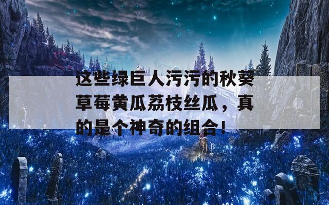 这些绿巨人污污的秋葵草莓黄瓜荔枝丝瓜，真的是个神奇的组合！