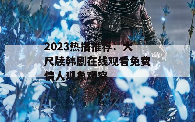 2023热播推荐：大尺牍韩剧在线观看免费情人现象观察