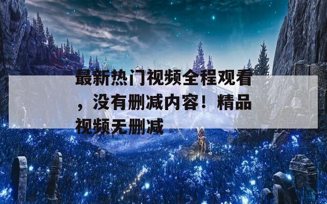 最新热门视频全程观看，没有删减内容！精品视频无删减