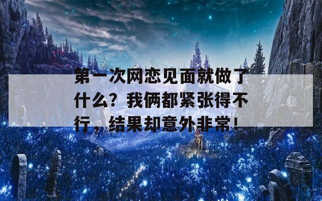 第一次网恋见面就做了什么？我俩都紧张得不行，结果却意外非常！