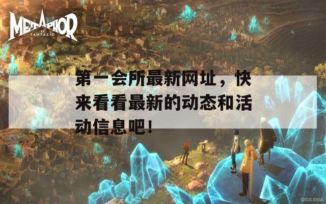 第一会所最新网址，快来看看最新的动态和活动信息吧！