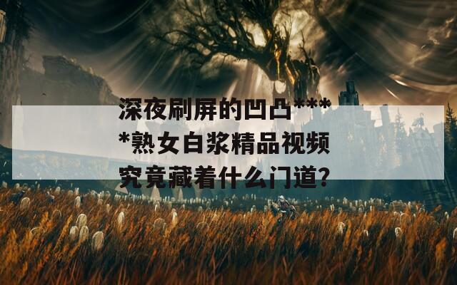深夜刷屏的凹凸****熟女白浆精品视频 究竟藏着什么门道？