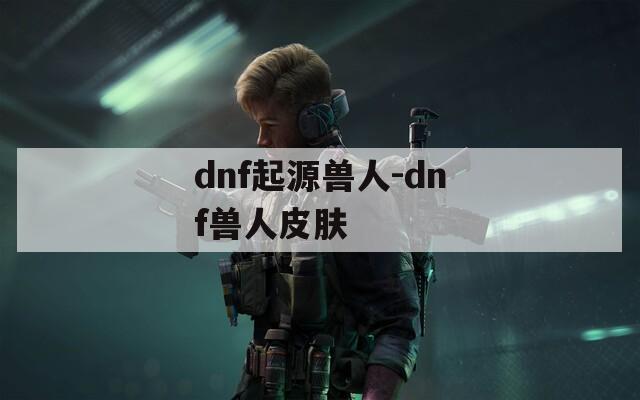 dnf起源兽人-dnf兽人皮肤